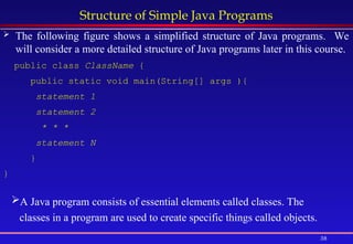 38
Structure of Simple Java Programs
 The following figure shows a simplified structure of Java programs. We
will consider a more detailed structure of Java programs later in this course.
public class ClassName {
public static void main(String[] args ){
statement 1
statement 2
* * *
statement N
}
}
A Java program consists of essential elements called classes. The
classes in a program are used to create specific things called objects.
 