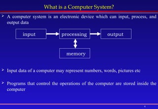 4
What is a Computer System?
 A computer system is an electronic device which can input, process, and
output data
 Input data of a computer may represent numbers, words, pictures etc
 Programs that control the operations of the computer are stored inside the
computer
input processing output
memory
 