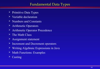 40
Fundamental Data Types
 Primitive Data Types
 Variable declaration
 Numbers and Constants
 Arithmetic Operators
 Arithmetic Operator Precedence
 The Math Class
 Assignment statement
 Increment and Decrement operators
 Writing Algebraic Expressions in Java
 Math Functions: Examples
 Casting
 
