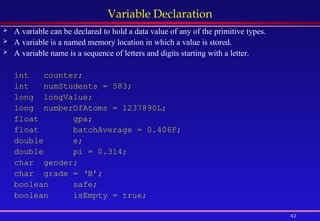 42
Variable Declaration
 A variable can be declared to hold a data value of any of the primitive types.
 A variable is a named memory location in which a value is stored.
 A variable name is a sequence of letters and digits starting with a letter.
int counter;
int numStudents = 583;
long longValue;
long numberOfAtoms = 1237890L;
float gpa;
float batchAverage = 0.406F;
double e;
double pi = 0.314;
char gender;
char grade = ‘B’;
boolean safe;
boolean isEmpty = true;
 