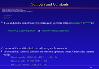 43
Numbers and Constants
 By default, whole numbers are int and real numbers are double.
 However, we can append a letter at the end of a number to indicate its type.
 Upper and lower case letters can be used for ‘float’ (F or f), ‘double’ (D or d), and ‘long’ (l or L):
float maxGrade = 100f;
double temp = 583d;
float temp = 5.5; // Error as 5.5 is double
float temp = 5.5f;
long y = 583L;
double x = 2.25e-6;
 One use of the modifier final is to indicate symbolic constants.
 By convention, symbolic constants are written in uppercase letters. Underscores separate
words:
final double SPEED_OF_LIGHT = 3.0E+10;
final double CM_PER_INCH = 2.54;
final int MONTH_IN_YEAR = 12;
 Float and double numbers may be expressed in scientific notation: number * 10exponent
as:
number E integerExponent or number e integerExponent
 