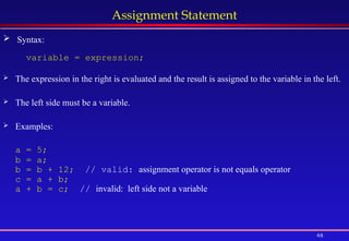 48
Assignment Statement
variable = expression;
 The expression in the right is evaluated and the result is assigned to the variable in the left.
 The left side must be a variable.
 Examples:
a = 5;
b = a;
b = b + 12; // valid: assignment operator is not equals operator
c = a + b;
a + b = c; // invalid: left side not a variable
 Syntax:
 