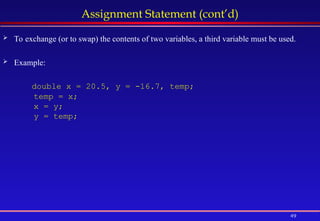 49
Assignment Statement (cont’d)
 To exchange (or to swap) the contents of two variables, a third variable must be used.
 Example:
double x = 20.5, y = -16.7, temp;
temp = x;
x = y;
y = temp;
 