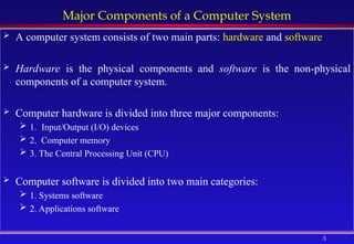 5
Major Components of a Computer System
 A computer system consists of two main parts: hardware and software
 Hardware is the physical components and software is the non-physical
components of a computer system.
 Computer hardware is divided into three major components:
 1. Input/Output (I/O) devices
 2. Computer memory
 3. The Central Processing Unit (CPU)
 Computer software is divided into two main categories:
 1. Systems software
 2. Applications software
 