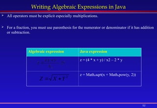 52
Writing Algebraic Expressions in Java
 All operators must be explicit especially multiplications.
 For a fraction, you must use parenthesis for the numerator or denominator if it has addition
or subtraction.
Algebraic expression Java expression
z = (4 * x + y) / x2 – 2 * y
z = Math.sqrt(x + Math.pow(y, 2))
2
Y
X
Z 

 