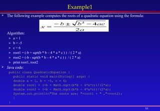 53
Example1
 The following example computes the roots of a quadratic equation using the formula:
Algorithm:
» a = 1
» b = -5
» c = 6
» root1 = (-b + sqrt(b * b – 4 * a * c ) ) / ( 2 * a)
» root2 = (-b - sqrt(b * b – 4 * a * c ) ) / ( 2 * a)
» print root1, root2
 Java code:
public class QuadraticEquation {
public static void main(String[] args) {
double a = 1, b = -5, c = 6;
double root1 = (-b + Math.sqrt(b*b - 4*a*c))/(2*a);
double root2 = (-b - Math.sqrt(b*b - 4*a*c))/(2*a);
System.out.println("The roots are: "+root1 + " ,"+root2);
}
}
 