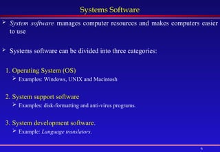 6
Systems Software
 System software manages computer resources and makes computers easier
to use
 Systems software can be divided into three categories:
1. Operating System (OS)
 Examples: Windows, UNIX and Macintosh
2. System support software
 Examples: disk-formatting and anti-virus programs.
3. System development software.
 Example: Language translators.
 