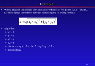 61
Example1
 Write a program that assigns the Cartesian coordinates of two points (x1, y1) and (x2,
y2) and displays the distance between them using the following formula.
 Algorithm:
» x1 = 1
» y1 = 1
» x2 = 4
» y2 = 6
» distance = sqrt( (x2 – x1) ^ 2 + (y2 – y1) ^ 2 )
» print distance
2
2
1
2
2
1 )
(
)
( y
y
x
x
d 



 
