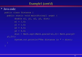 62
Example1 (cont'd)
 Java code:
public class Distance {
public static void main(String[] args) {
double x1, y1, x2, y2, dist;
x1 = 1.0;
y1 = 1.0;
x2 = 4.0;
y2 = 6.0;
dist = Math.sqrt(Math.pow(x2-x1,2)+ Math.pow(y2-
y1,2));
System.out.println("The distance is " + dist);
}
}
 