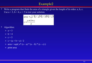 63
Example2
 Write a program that finds the area of a triangle given the length of its sides: a, b, c.
Use a = 3, b = 4, c = 5 to test your solution.
 Algorithm:
» a = 3
» b = 4
» c = 5
» s = (a + b + c) / 2
» area = sqrt( s* (s – a) * (s – b) * (s – c) )
» print area
     
2
c
b
a
s
c
s
b
s
a
s
s
area










 