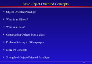 65
Basic Object-Oriented Concepts
 Object-Oriented Paradigm
 What is an Object?
 What is a Class?
 Constructing Objects from a class
 Problem Solving in 00 languages
 More 00 Concepts
 Strength of Object-Oriented Paradigm
 