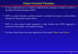 66
Object-Oriented Paradigm
 To truly understand Java, we need to understand the paradigm on which it is built on:
the Object-Oriented Paradigm (OOP).
 OOP is a model whereby a problem domain is modeled into objects, so that problem
solving is by interaction among objects.
 OOP is a more natural model compared to other models since OOP’s approach is
exactly the way humans view problem solving.
 We take a closer look at the main ingredients of the model: Objects and Classes.
 