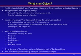 67
What is an Object?
 An object is an individual, identifiable entity, either real or abstract, that has a well-defined boundary.
 An object has two main properties, namely:
• State: each object has attributes, whose values represent its state.
• Behavior, each object has a set of behavior.
 Example of an object: You, the student following this Lecture, are an object.
• Your attributes include your name, your GPA, your major, etc.
• You also have a set of behavior, including attending lectures, solving home works, telling
someone your GPA, sleeping, etc.
 Other examples of objects are:
• The instructor delivering this lecture.
• This room.
• This lecture.
• This University.
• ICS102.
• Your Bank Account
 Try to list some of the attributes and set of behavior for each of the above objects.
 Also look around you and identify the objects you can see or imagine.
 