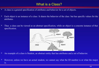 68
What is a Class?
 A class is a general specification of attributes and behavior for a set of objects.
 Each object is an instance of a class. It shares the behavior of the class, but has specific values for the
attributes.
 Thus, a class can be viewed as an abstract specification, while an object is a concrete instance of that
specification.
 An example of a class is Student, an abstract entity that has attributes and a set of behavior.
 However, unless we have an actual student, we cannot say what the ID number is or what the major
is.
 
