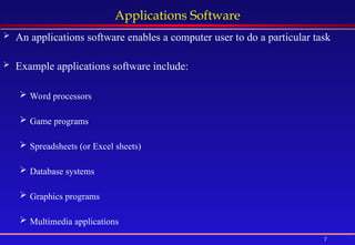 7
Applications Software
 An applications software enables a computer user to do a particular task
 Example applications software include:
 Word processors
 Game programs
 Spreadsheets (or Excel sheets)
 Database systems
 Graphics programs
 Multimedia applications
 