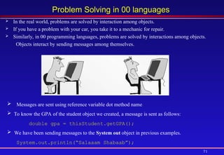 71
Problem Solving in 00 languages
 In the real world, problems are solved by interaction among objects.
 If you have a problem with your car, you take it to a mechanic for repair.
 Similarly, in 00 programming languages, problems are solved by interactions among objects.
Objects interact by sending messages among themselves.
Messages are sent using reference variable dot method name.
 To know the GPA of the student object we created, a message is sent as follows:
double gpa = thisStudent.getGPA();
 We have been sending messages to the System.out object in previous examples.
System.out.println(“Salaaam Shabaab”);
 