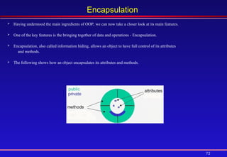 72
Encapsulation
 Having understood the main ingredients of OOP, we can now take a closer look at its main features.
 One of the key features is the bringing together of data and operations - Encapsulation.
 Encapsulation, also called information hiding, allows an object to have full control of its attributes
and methods.
 The following shows how an object encapsulates its attributes and methods.
 