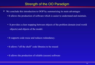 74
Strength of the OO Paradigm
 We conclude this introduction to OOP by summarizing its main advantages:
• It allows the production of software which is easier to understand and maintain.
• It provides a clear mapping between objects of the problem domain (real world
objects) and objects of the model.
• It supports code reuse and reduces redundancy.
• It allows "off the shelf” code libraries to be reused.
• It allows the production of reliable (secure) software.
 