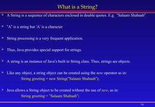 76
What is a String?
 A String is a sequence of characters enclosed in double quotes. E.g. “Salaam Shabaab”
 “A” is a string but ‘A’ is a character
 String processing is a very frequent application.
 Thus, Java provides special support for strings.
 A string is an instance of Java’s built in String class. Thus, strings are objects.
 Like any object, a string object can be created using the new operator as in:
String greeting = new String(“Salaam Shabaab”);
 Java allows a String object to be created without the use of new, as in:
String greeting = ”Salaam Shabaab”;
 