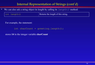 78
Internal Representation of Strings (cont’d)
 We can also ask a string object its length by calling its length() method:
int length() Returns the length of this string.
For example, the statement:
int charCount = greeting.length();
stores 14 in the integer variable charCount.
 