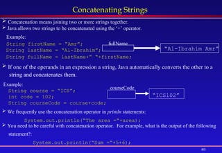 80
Concatenating Strings
 Concatenation means joining two or more strings together.
 Java allows two strings to be concatenated using the ‘+’ operator.
Example:
String firstName = “Amr”;
String lastName = “Al-Ibrahim”;
String fullName = lastName+” “+firstName;
fullName
“Al-Ibrahim Amr”
 If one of the operands in an expression a string, Java automatically converts the other to a
string and concatenates them.
Example:
String course = “ICS”;
int code = 102;
String courseCode = course+code;
“ICS102”
courseCode
 We frequently use the concatenation operator in println statements:
System.out.println(“The area =“+area);
 You need to be careful with concatenation operator. For example, what is the output of the following
statement?:
System.out.println(“Sum =“+5+6);
 