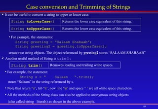 84
Case conversion and Trimming of Strings
 It can be useful to convert a string to upper or lower case.
 Another useful method of String is trim():
String toLowerCase() Returns the lower case equivalent of this string.
String toUpperCase() Returns the lower case equivalent of this string.
• For example, the statements:
String greeting = “Salaam Shabaab”;
String greeting2 = greeting.toUpperCase();
create two string objects. The object referenced by greeting2 stores “SALAAM SHABAAB”
String trim() Removes leading and trailing white spaces.
• For example, the statement:
String s = “ Salaam “.trim();
stores “Salaam” in the string referenced by s.
• Note that return ‘r’, tab ‘t’, new line ‘n’ and space ‘ ’ are all white space characters.
• All the methods of the String class can also be applied to anonymous string objects
(also called string literals) as shown in the above example.
 