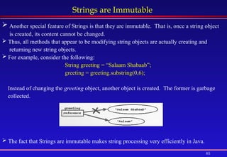 85
Strings are Immutable
 Another special feature of Strings is that they are immutable. That is, once a string object
is created, its content cannot be changed.
 Thus, all methods that appear to be modifying string objects are actually creating and
returning new string objects.
 For example, consider the following:
String greeting = “Salaam Shabaab”;
greeting = greeting.substring(0,6);
Instead of changing the greeting object, another object is created. The former is garbage
collected.
 The fact that Strings are immutable makes string processing very efficiently in Java.
 