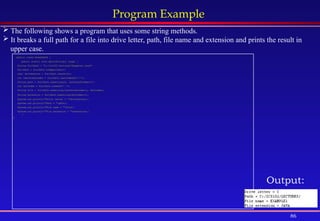 86
Program Example
public class BreakPath {
public static void main(String[] args) {
String fullPath = "c:/ics102/lectures/Example1.java";
fullPath = fullPath.toUpperCase();
char driveLetter = fullPath.charAt(0);
int lastSlashIndex = fullPath.lastIndexOf('/');
String path = fullPath.substring(0, lastSlashIndex+1);
int dotIndex = fullPath.indexOf('.');
String file = fullPath.substring(lastSlashIndex+1, dotIndex);
String extension = fullPath.substring(dotIndex+1);
System.out.println("Drive letter = "+driveLetter);
System.out.println("Path = "+path);
System.out.println("File name = "+file);
System.out.println("File extension = "+extension);
}
}
 The following shows a program that uses some string methods.
 It breaks a full path for a file into drive letter, path, file name and extension and prints the result in
upper case.
Output:
 