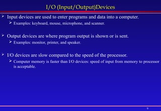 9
I/O (Input/Output)Devices
 Input devices are used to enter programs and data into a computer.
 Examples: keyboard, mouse, microphone, and scanner.
 Output devices are where program output is shown or is sent.
 Examples: monitor, printer, and speaker.
 I/O devices are slow compared to the speed of the processor.
 Computer memory is faster than I/O devices: speed of input from memory to processor
is acceptable.
 
