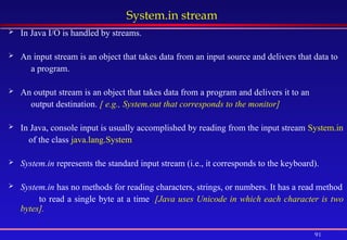 91
System.in stream
 In Java I/O is handled by streams.
 An input stream is an object that takes data from an input source and delivers that data to
a program.
 An output stream is an object that takes data from a program and delivers it to an
output destination. [ e.g., System.out that corresponds to the monitor]
 In Java, console input is usually accomplished by reading from the input stream System.in
of the class java.lang.System
 System.in represents the standard input stream (i.e., it corresponds to the keyboard).
 System.in has no methods for reading characters, strings, or numbers. It has a read method
to read a single byte at a time. [Java uses Unicode in which each character is two
bytes].
 
