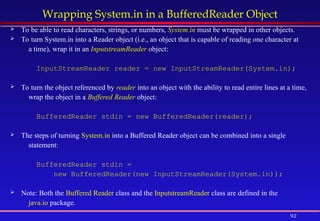 92
Wrapping System.in in a BufferedReader Object
 To be able to read characters, strings, or numbers, System.in must be wrapped in other objects.
 To turn System.in into a Reader object (i.e., an object that is capable of reading one character at
a time), wrap it in an InputstreamReader object:
InputStreamReader reader = new InputStreamReader(System.in);
 To turn the object referenced by reader into an object with the ability to read entire lines at a time,
wrap the object in a Buffered Reader object:
BufferedReader stdin = new BufferedReader(reader);
 The steps of turning System.in into a Buffered Reader object can be combined into a single
statement:
BufferedReader stdin =
new BufferedReader(new InputStreamReader(System.in));
 Note: Both the Buffered Reader class and the InputstreamReader class are defined in the
java.io package.
 