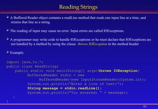 93
Reading Strings
 A Buffered Reader object contains a readLine method that reads one input line at a time, and
returns that line as a string.
 The reading of input may cause an error. Input errors are called lOExceptions.
 A programmer may write code to handle IOExceptions or he must declare that IOExceptions are
not handled by a method by using the clause: throws IOException in the method header.
 Example:
import java.io.*;
public class ReadString{
public static void main(String[] args)throws IOException{
BufferedReader stdin = new
BufferedReader(new InputStreamReader(System.in));
System.out.println(“Enter a line of text:”);
String message = stdin.readLine();
System.out.println(“You entered: “ + message);
}
}
 
