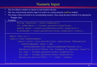 94
Numeric Input
 The Java library contains no classes to read numbers directly.
 One way of processing numeric input is to read it as a string using the readLine method.
 The string is then converted to its corresponding numeric value using the parse method of an appropriate
Wrapper class.
 Examples:
String inputLine = stdin.readLine();
int numStudents = Integer.parseInt(inputLine);
double speed = Double.parseDouble(stdin.readLine());
floatHeight = Float.parseFloat(stdin.readLine().trim());
import java.io.*;
public class ReadIntegers{
public static void main(String[] args)throws IOException{
BufferedReader stdin = new
BufferedReader(new InputStreamReader(System.in));
System.out.println(“Enter two integers on separate lines:”);
int num1 = Integer.parseInt(stdin.readLine());
int num2 = Integer.parseInt(stdin.readLine());
System.out.println(“Sum = “ + (num1 + num2));
}
}
 