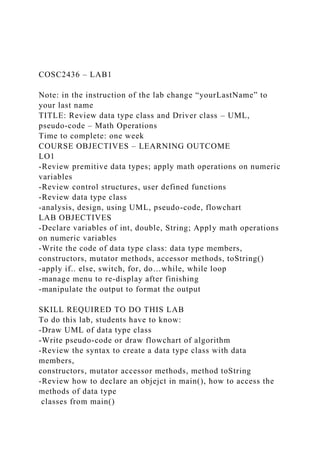 COSC2436 – LAB1
Note: in the instruction of the lab change “yourLastName” to
your last name
TITLE: Review data type class and Driver class – UML,
pseudo-code – Math Operations
Time to complete: one week
COURSE OBJECTIVES – LEARNING OUTCOME
LO1
-Review premitive data types; apply math operations on numeric
variables
-Review control structures, user defined functions
-Review data type class
-analysis, design, using UML, pseudo-code, flowchart
LAB OBJECTIVES
-Declare variables of int, double, String; Apply math operations
on numeric variables
-Write the code of data type class: data type members,
constructors, mutator methods, accessor methods, toString()
-apply if.. else, switch, for, do…while, while loop
-manage menu to re-display after finishing
-manipulate the output to format the output
SKILL REQUIRED TO DO THIS LAB
To do this lab, students have to know:
-Draw UML of data type class
-Write pseudo-code or draw flowchart of algorithm
-Review the syntax to create a data type class with data
members,
constructors, mutator accessor methods, method toString
-Review how to declare an objejct in main(), how to access the
methods of data type
classes from main()
 