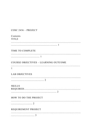COSC 2436 – PROJECT
Contents
TITLE
...............................................................................................
............................................................... 1
TIME TO COMPLETE
...............................................................................................
....................................... 1
COURSE OBJECTIVES – LEARNING OUTCOME
..............................................................................................
1
LAB OBJECTIVES
...............................................................................................
............................................. 2
SKILLS
REQUIRED.............................................................................
.............................................................. 2
HOW TO DO THE PROJECT
...............................................................................................
............................. 2
REQUIREMENT PROJECT
...............................................................................................
................................ 3
 