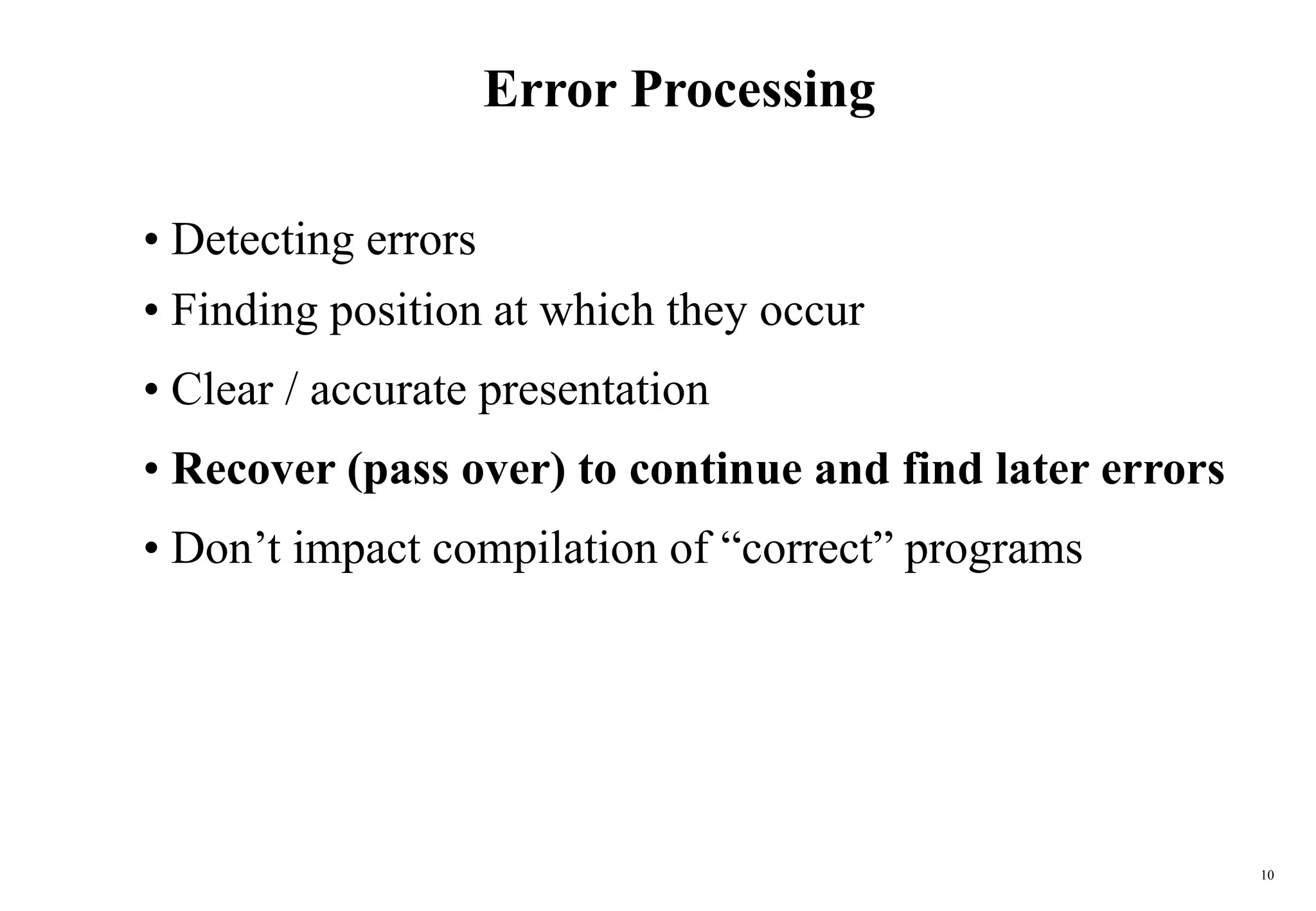 10
Error Processing
• Detecting errors
• Finding position at which they occur
• Clear / accurate presentation
• Recover (pass over) to continue and find later errors
• Don’t impact compilation of “correct” programs
 