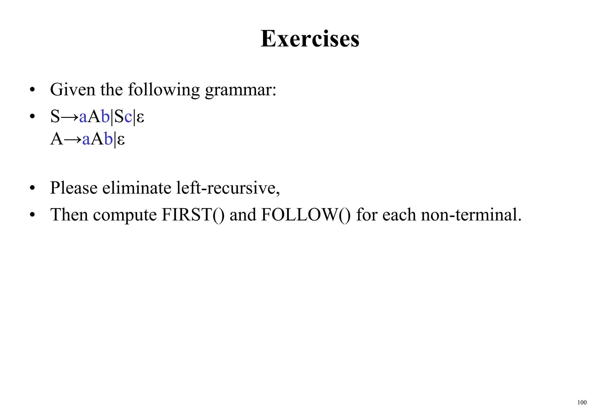 100
Exercises
• Given the following grammar:
• S→aAb|Sc|ε
A→aAb|ε
• Please eliminate left-recursive,
• Then compute FIRST() and FOLLOW() for each non-terminal.
 