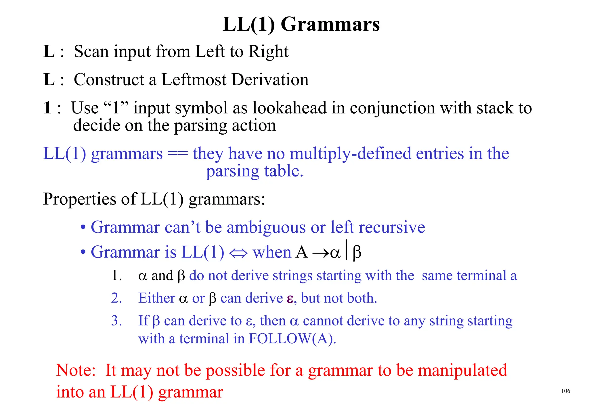 106
LL(1) Grammars
L : Scan input from Left to Right
L : Construct a Leftmost Derivation
1 : Use “1” input symbol as lookahead in conjunction with stack to
decide on the parsing action
LL(1) grammars == they have no multiply-defined entries in the
parsing table.
Properties of LL(1) grammars:
• Grammar can’t be ambiguous or left recursive
• Grammar is LL(1)  when A 
1.  and  do not derive strings starting with the same terminal a
2. Either  or  can derive , but not both.
3. If  can derive to , then  cannot derive to any string starting
with a terminal in FOLLOW(A).
Note: It may not be possible for a grammar to be manipulated
into an LL(1) grammar
 