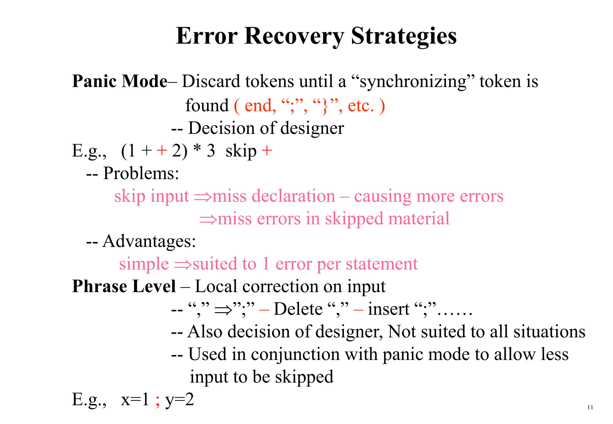 11
Error Recovery Strategies
Panic Mode– Discard tokens until a “synchronizing” token is
found ( end, “;”, “}”, etc. )
-- Decision of designer
E.g., (1 + + 2) * 3 skip +
-- Problems:
skip input miss declaration – causing more errors
miss errors in skipped material
-- Advantages:
simple suited to 1 error per statement
Phrase Level – Local correction on input
-- “,” ”;” – Delete “,” – insert “;”……
-- Also decision of designer, Not suited to all situations
-- Used in conjunction with panic mode to allow less
input to be skipped
E.g., x=1 ; y=2
 