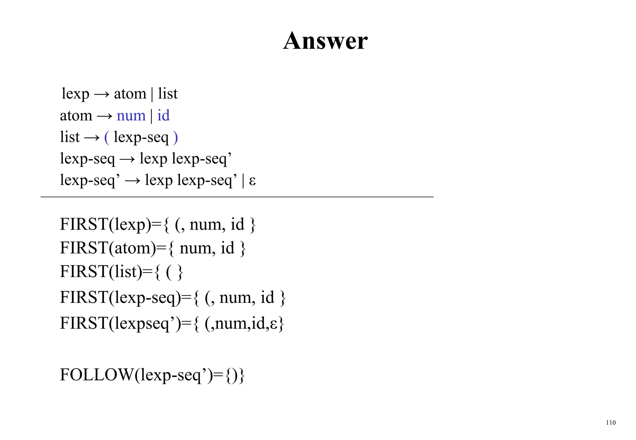 110
Answer
lexp → atom | list
atom → num | id
list → ( lexp-seq )
lexp-seq → lexp lexp-seq’
lexp-seq’ → lexp lexp-seq’ | ε
FIRST(lexp)={ (, num, id }
FIRST(atom)={ num, id }
FIRST(list)={ ( }
FIRST(lexp-seq)={ (, num, id }
FIRST(lexpseq’)={ (,num,id,ε}
FOLLOW(lexp-seq’)={)}
 