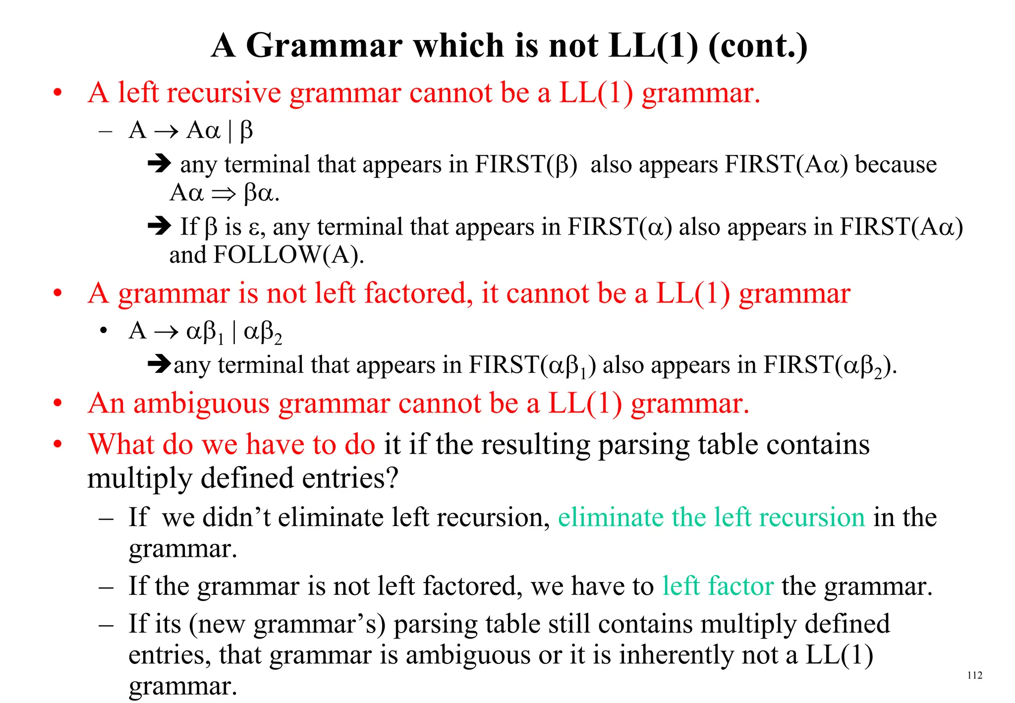 112
A Grammar which is not LL(1) (cont.)
• A left recursive grammar cannot be a LL(1) grammar.
– A  A | 
 any terminal that appears in FIRST() also appears FIRST(A) because
A  .
 If  is , any terminal that appears in FIRST() also appears in FIRST(A)
and FOLLOW(A).
• A grammar is not left factored, it cannot be a LL(1) grammar
• A  1 | 2
any terminal that appears in FIRST(1) also appears in FIRST(2).
• An ambiguous grammar cannot be a LL(1) grammar.
• What do we have to do it if the resulting parsing table contains
multiply defined entries?
– If we didn’t eliminate left recursion, eliminate the left recursion in the
grammar.
– If the grammar is not left factored, we have to left factor the grammar.
– If its (new grammar’s) parsing table still contains multiply defined
entries, that grammar is ambiguous or it is inherently not a LL(1)
grammar.
 