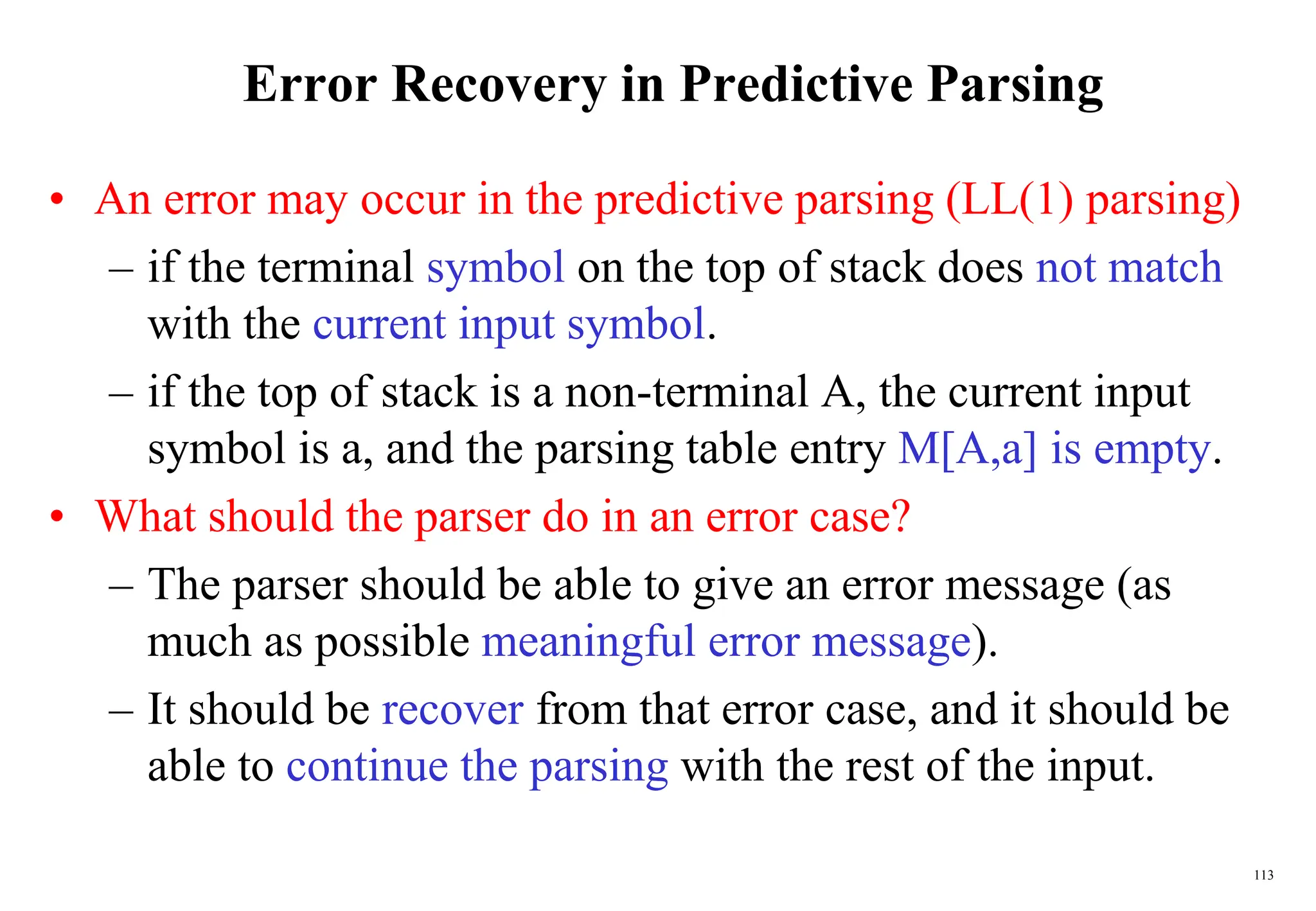 113
Error Recovery in Predictive Parsing
• An error may occur in the predictive parsing (LL(1) parsing)
– if the terminal symbol on the top of stack does not match
with the current input symbol.
– if the top of stack is a non-terminal A, the current input
symbol is a, and the parsing table entry M[A,a] is empty.
• What should the parser do in an error case?
– The parser should be able to give an error message (as
much as possible meaningful error message).
– It should be recover from that error case, and it should be
able to continue the parsing with the rest of the input.
 