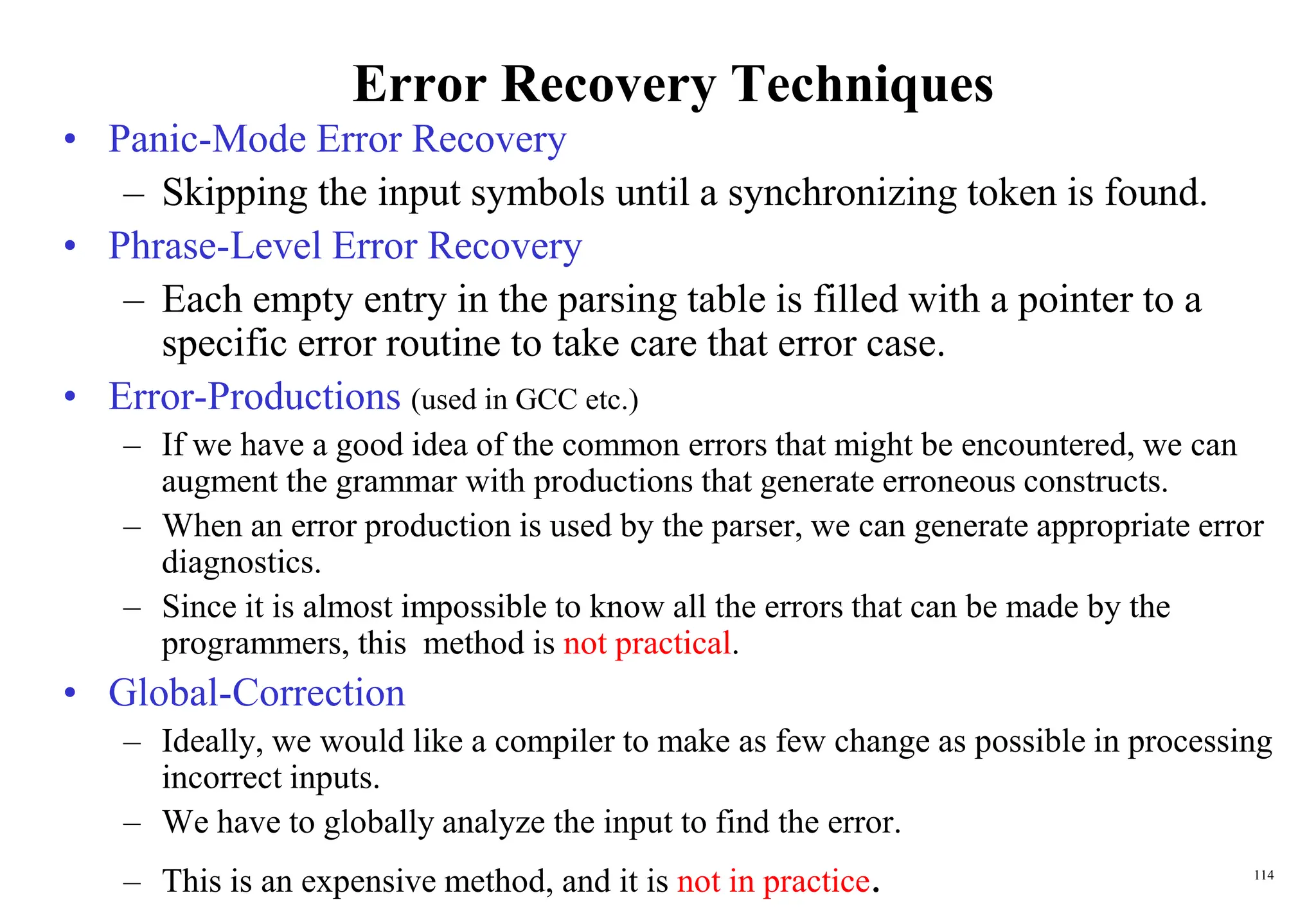 114
Error Recovery Techniques
• Panic-Mode Error Recovery
– Skipping the input symbols until a synchronizing token is found.
• Phrase-Level Error Recovery
– Each empty entry in the parsing table is filled with a pointer to a
specific error routine to take care that error case.
• Error-Productions (used in GCC etc.)
– If we have a good idea of the common errors that might be encountered, we can
augment the grammar with productions that generate erroneous constructs.
– When an error production is used by the parser, we can generate appropriate error
diagnostics.
– Since it is almost impossible to know all the errors that can be made by the
programmers, this method is not practical.
• Global-Correction
– Ideally, we would like a compiler to make as few change as possible in processing
incorrect inputs.
– We have to globally analyze the input to find the error.
– This is an expensive method, and it is not in practice.
 