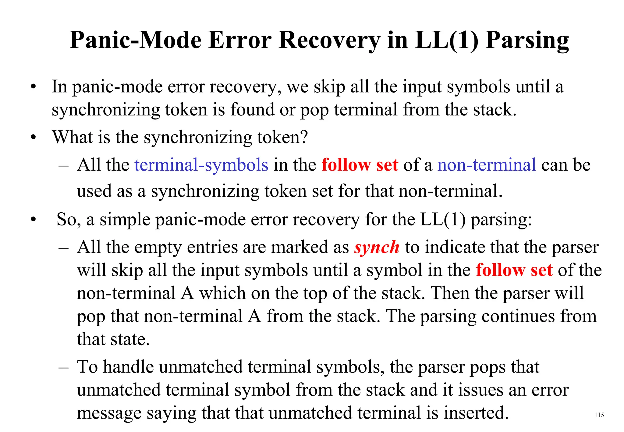 115
Panic-Mode Error Recovery in LL(1) Parsing
• In panic-mode error recovery, we skip all the input symbols until a
synchronizing token is found or pop terminal from the stack.
• What is the synchronizing token?
– All the terminal-symbols in the follow set of a non-terminal can be
used as a synchronizing token set for that non-terminal.
• So, a simple panic-mode error recovery for the LL(1) parsing:
– All the empty entries are marked as synch to indicate that the parser
will skip all the input symbols until a symbol in the follow set of the
non-terminal A which on the top of the stack. Then the parser will
pop that non-terminal A from the stack. The parsing continues from
that state.
– To handle unmatched terminal symbols, the parser pops that
unmatched terminal symbol from the stack and it issues an error
message saying that that unmatched terminal is inserted.
 