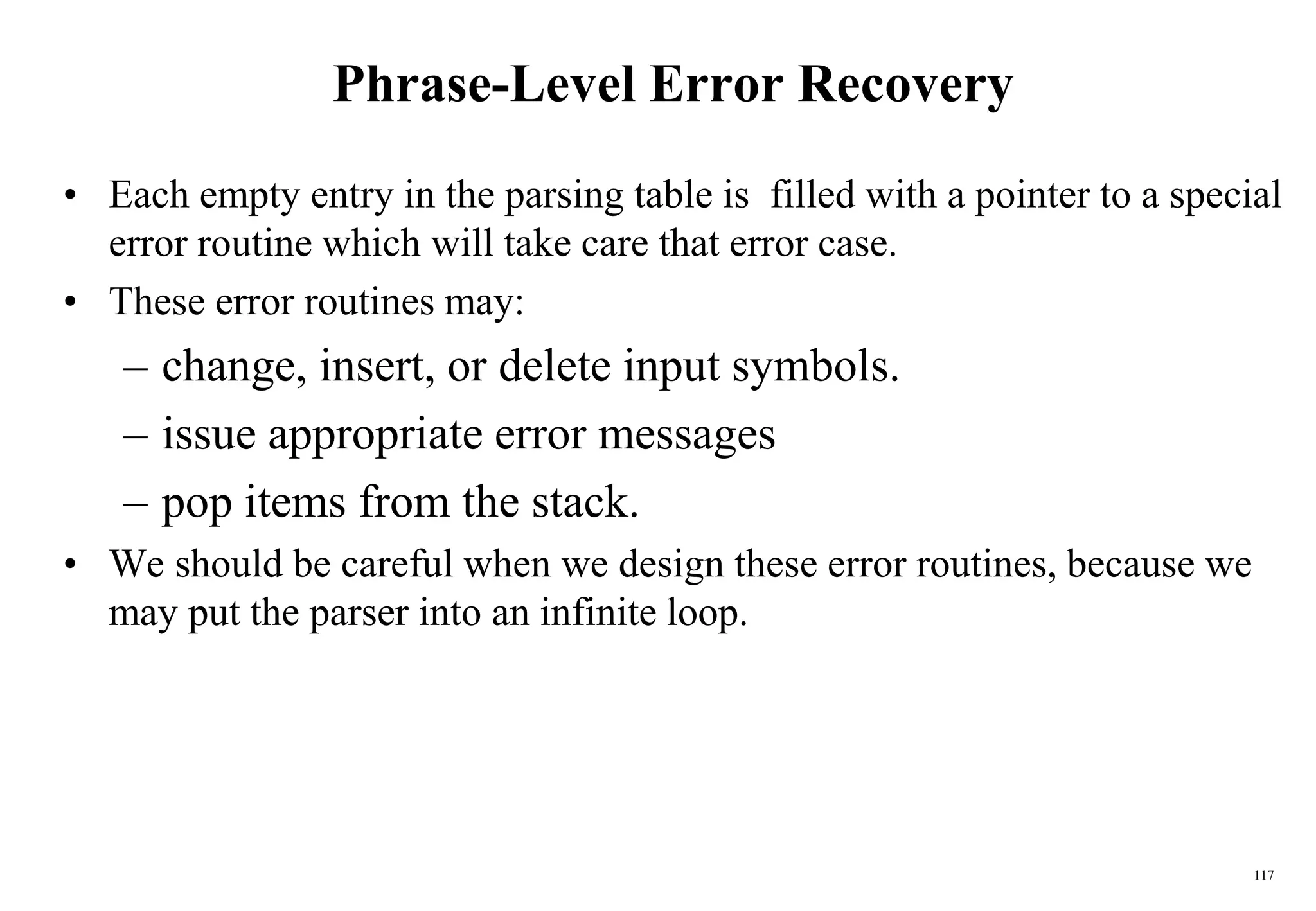 117
Phrase-Level Error Recovery
• Each empty entry in the parsing table is filled with a pointer to a special
error routine which will take care that error case.
• These error routines may:
– change, insert, or delete input symbols.
– issue appropriate error messages
– pop items from the stack.
• We should be careful when we design these error routines, because we
may put the parser into an infinite loop.
 