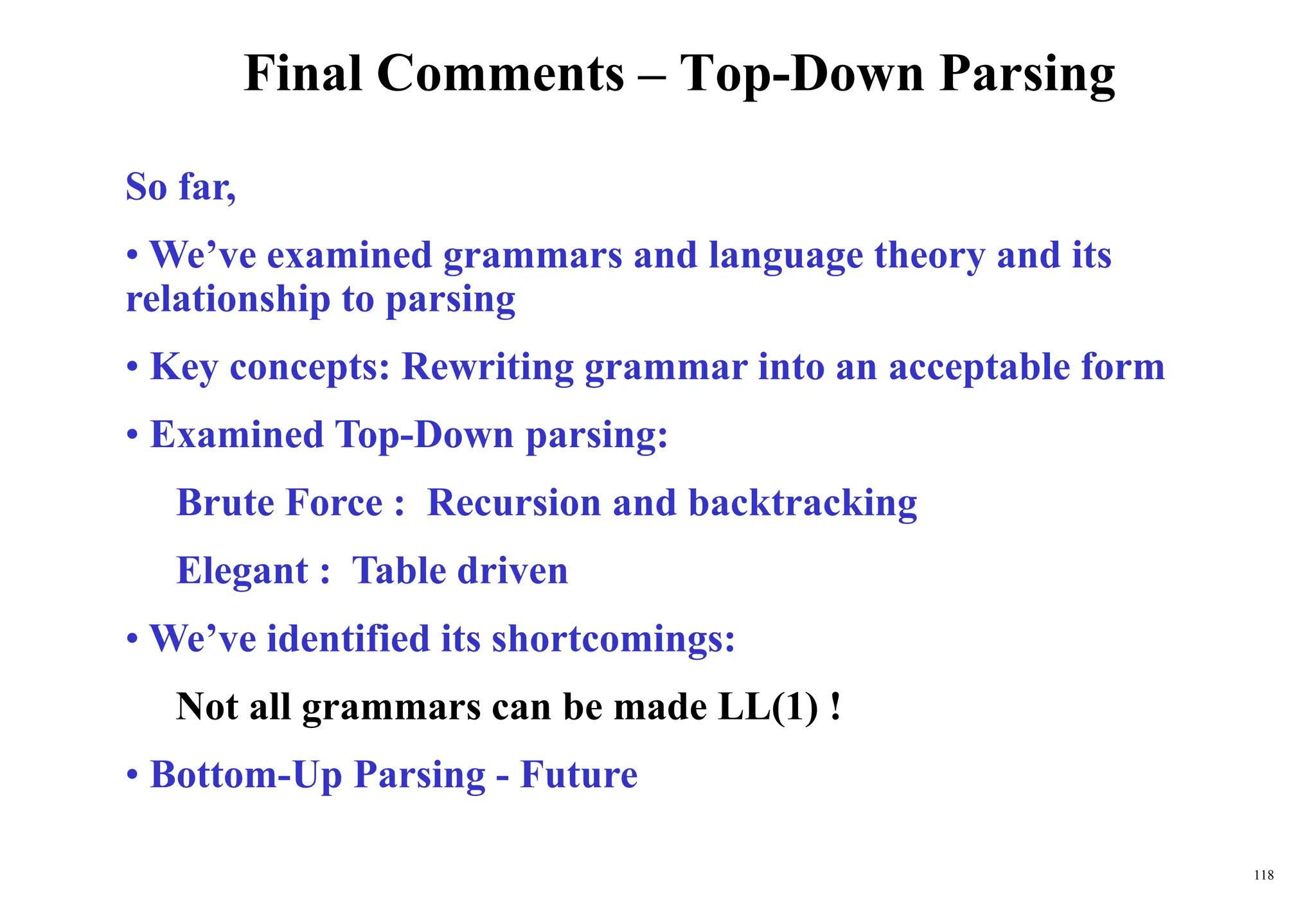 118
Final Comments – Top-Down Parsing
So far,
• We’ve examined grammars and language theory and its
relationship to parsing
• Key concepts: Rewriting grammar into an acceptable form
• Examined Top-Down parsing:
Brute Force : Recursion and backtracking
Elegant : Table driven
• We’ve identified its shortcomings:
Not all grammars can be made LL(1) !
• Bottom-Up Parsing - Future
 
