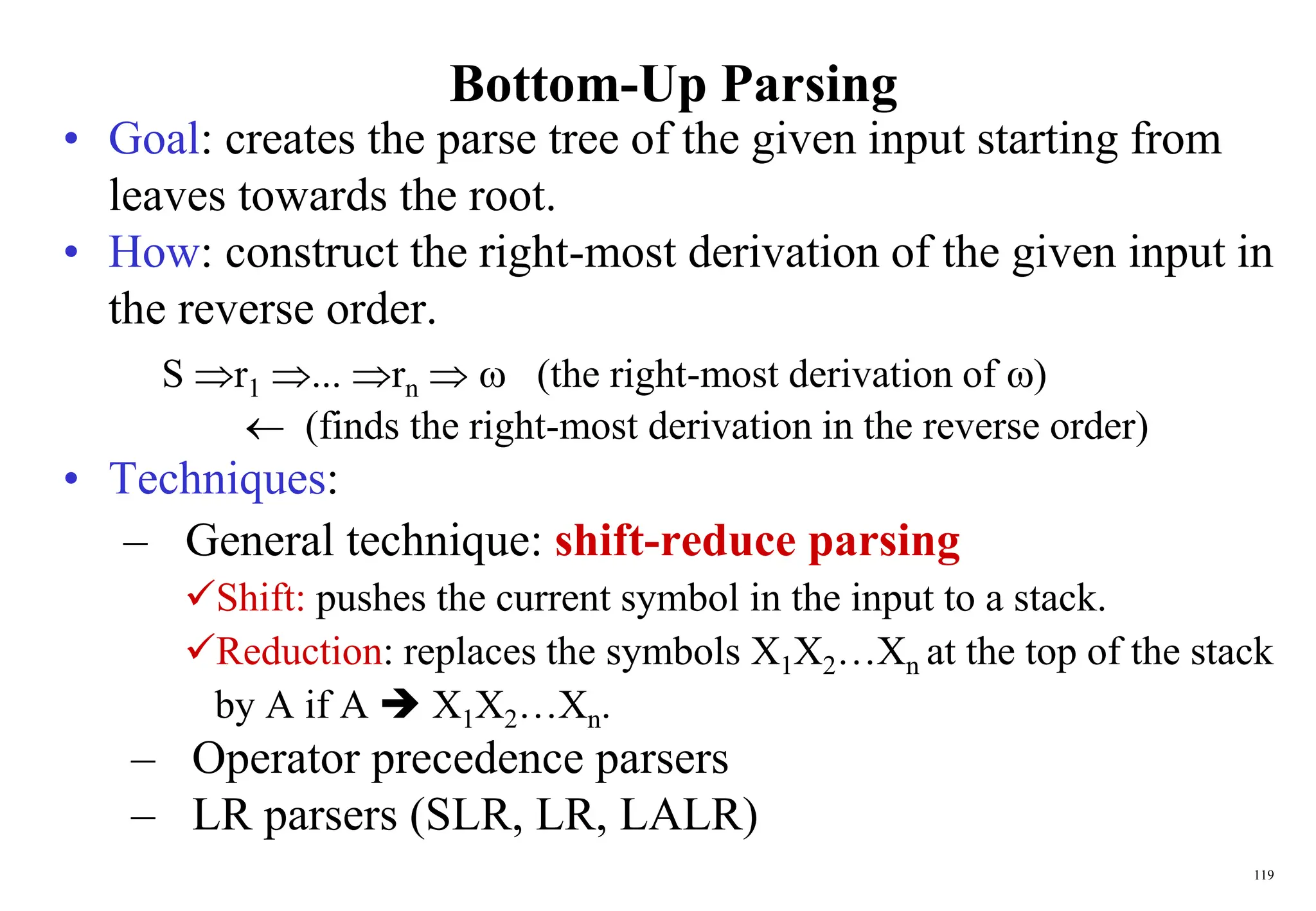 119
Bottom-Up Parsing
• Goal: creates the parse tree of the given input starting from
leaves towards the root.
• How: construct the right-most derivation of the given input in
the reverse order.
S r1 ... rn   (the right-most derivation of )
 (finds the right-most derivation in the reverse order)
• Techniques:
– General technique: shift-reduce parsing
Shift: pushes the current symbol in the input to a stack.
Reduction: replaces the symbols X1X2…Xn at the top of the stack
by A if A  X1X2…Xn.
– Operator precedence parsers
– LR parsers (SLR, LR, LALR)
 