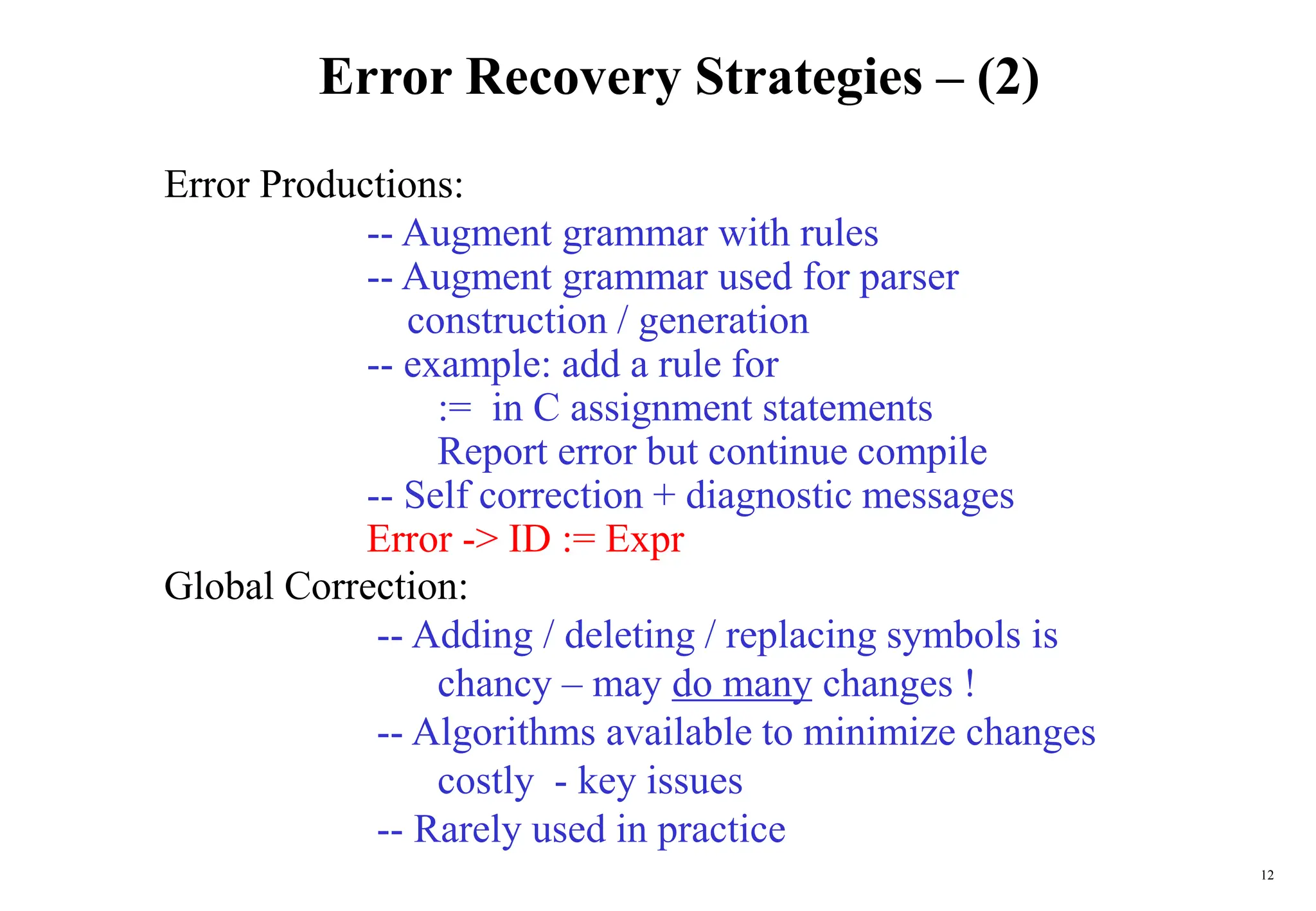 12
Error Recovery Strategies – (2)
Error Productions:
-- Augment grammar with rules
-- Augment grammar used for parser
construction / generation
-- example: add a rule for
:= in C assignment statements
Report error but continue compile
-- Self correction + diagnostic messages
Error -> ID := Expr
Global Correction:
-- Adding / deleting / replacing symbols is
chancy – may do many changes !
-- Algorithms available to minimize changes
costly - key issues
-- Rarely used in practice
 