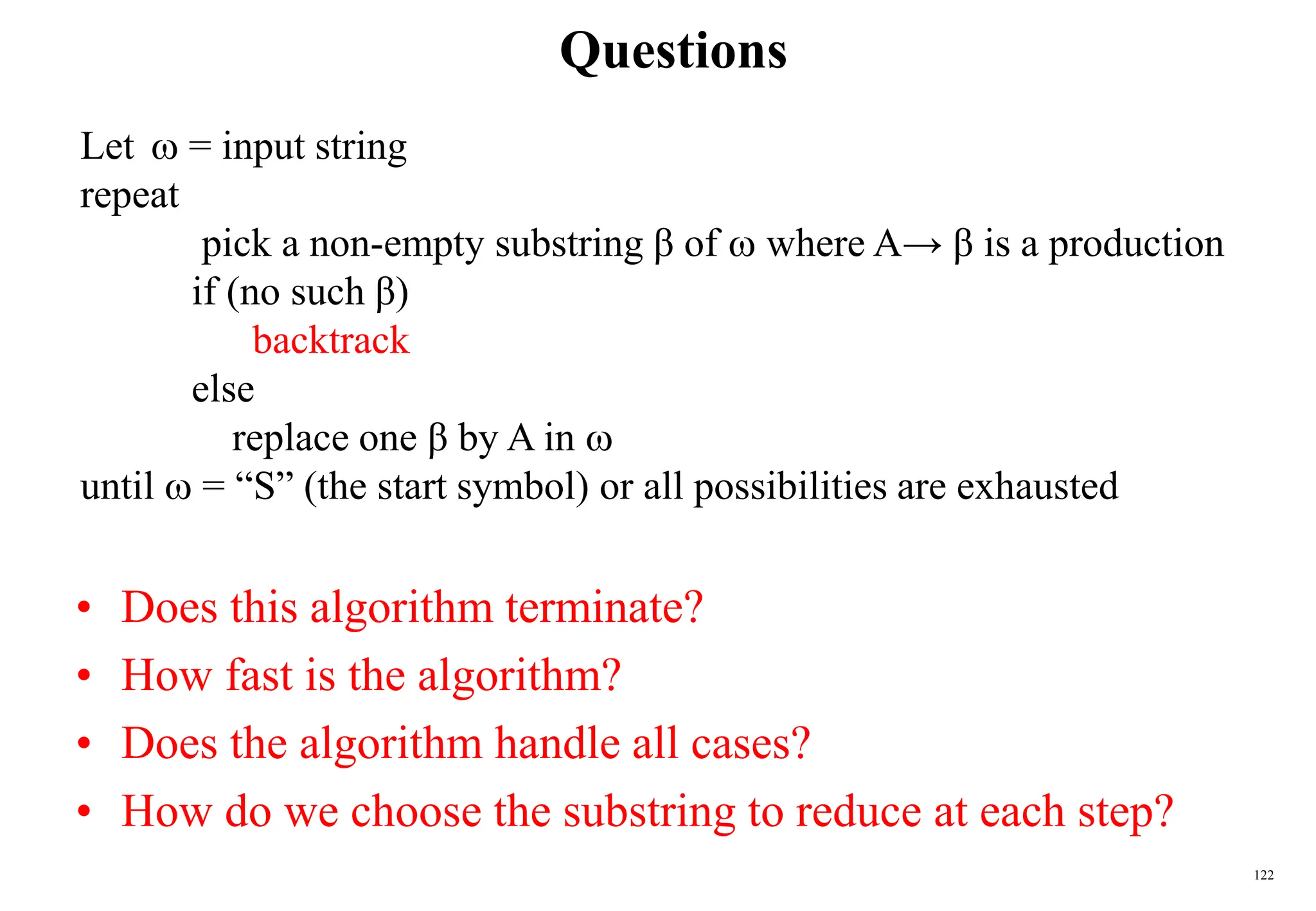 122
Questions
• Does this algorithm terminate?
• How fast is the algorithm?
• Does the algorithm handle all cases?
• How do we choose the substring to reduce at each step?
Let  = input string
repeat
pick a non-empty substring β of  where A→ β is a production
if (no such β)
backtrack
else
replace one β by A in 
until  = “S” (the start symbol) or all possibilities are exhausted
 