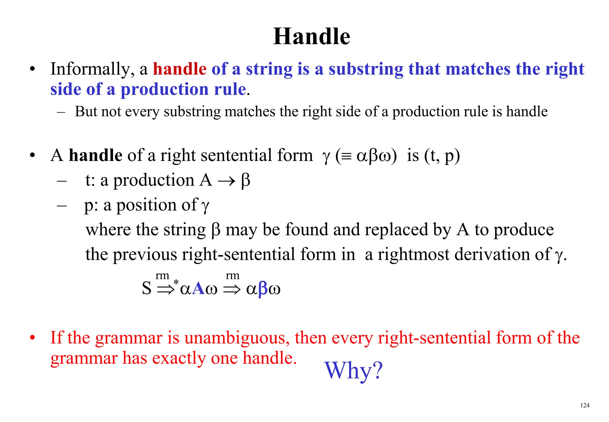 124
Handle
• Informally, a handle of a string is a substring that matches the right
side of a production rule.
– But not every substring matches the right side of a production rule is handle
• A handle of a right sentential form  ( ) is (t, p)
– t: a production A  
– p: a position of 
where the string  may be found and replaced by A to produce
the previous right-sentential form in a rightmost derivation of .
S  A  
• If the grammar is unambiguous, then every right-sentential form of the
grammar has exactly one handle.
rm rm
*
Why?
 